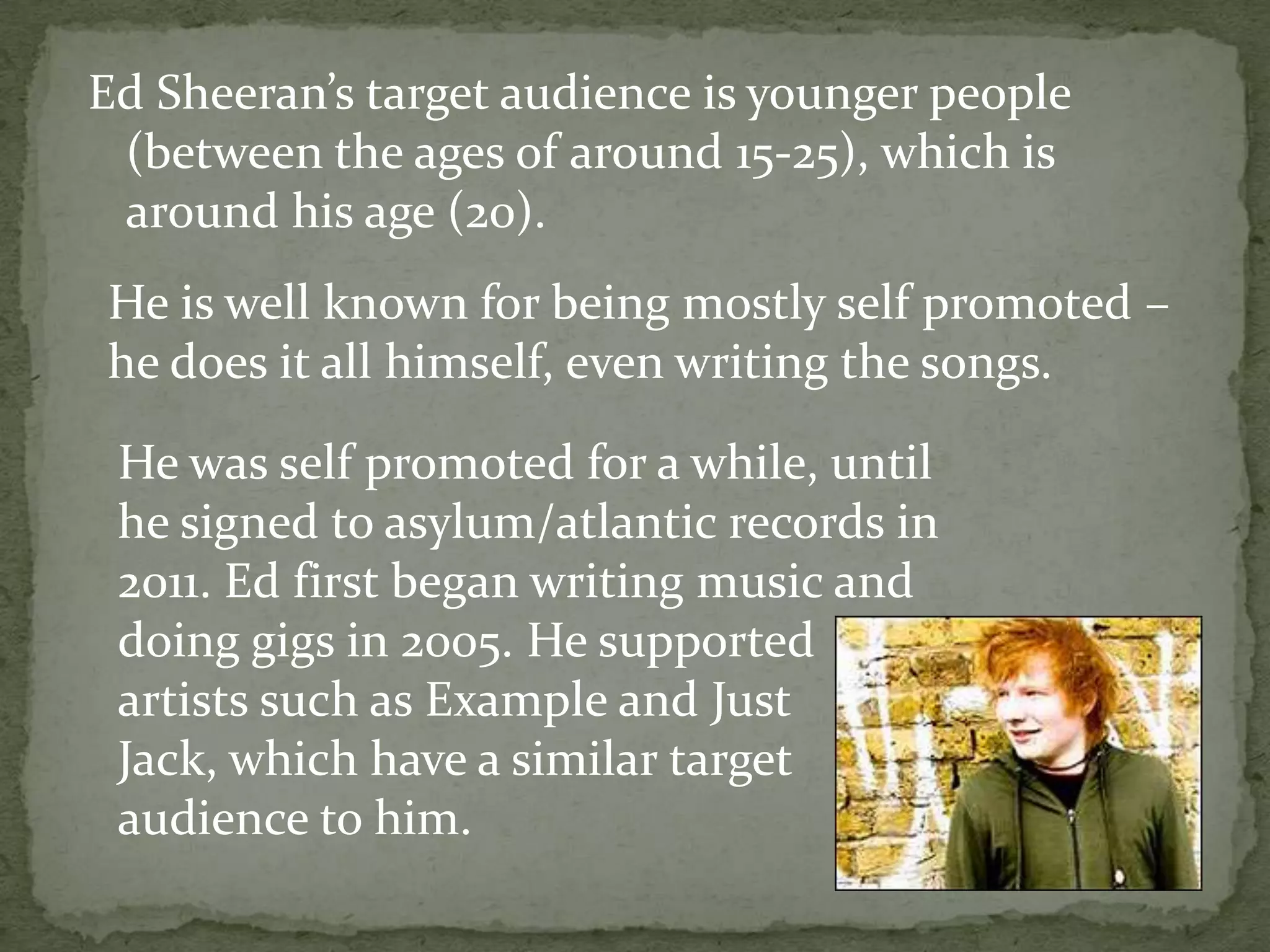 Ed Sheeran’s target audience is younger people (between the ages of around 15-25), which is around his age (20).He is well known for being mostly self promoted – he does it all himself, even writing the songs.He was self promoted for a while, until he signed to asylum/atlantic records in 2011. Ed first began writing music and doing gigs in 2005. He supportedartists such as Example and Just Jack, which have a similar target audience to him. 