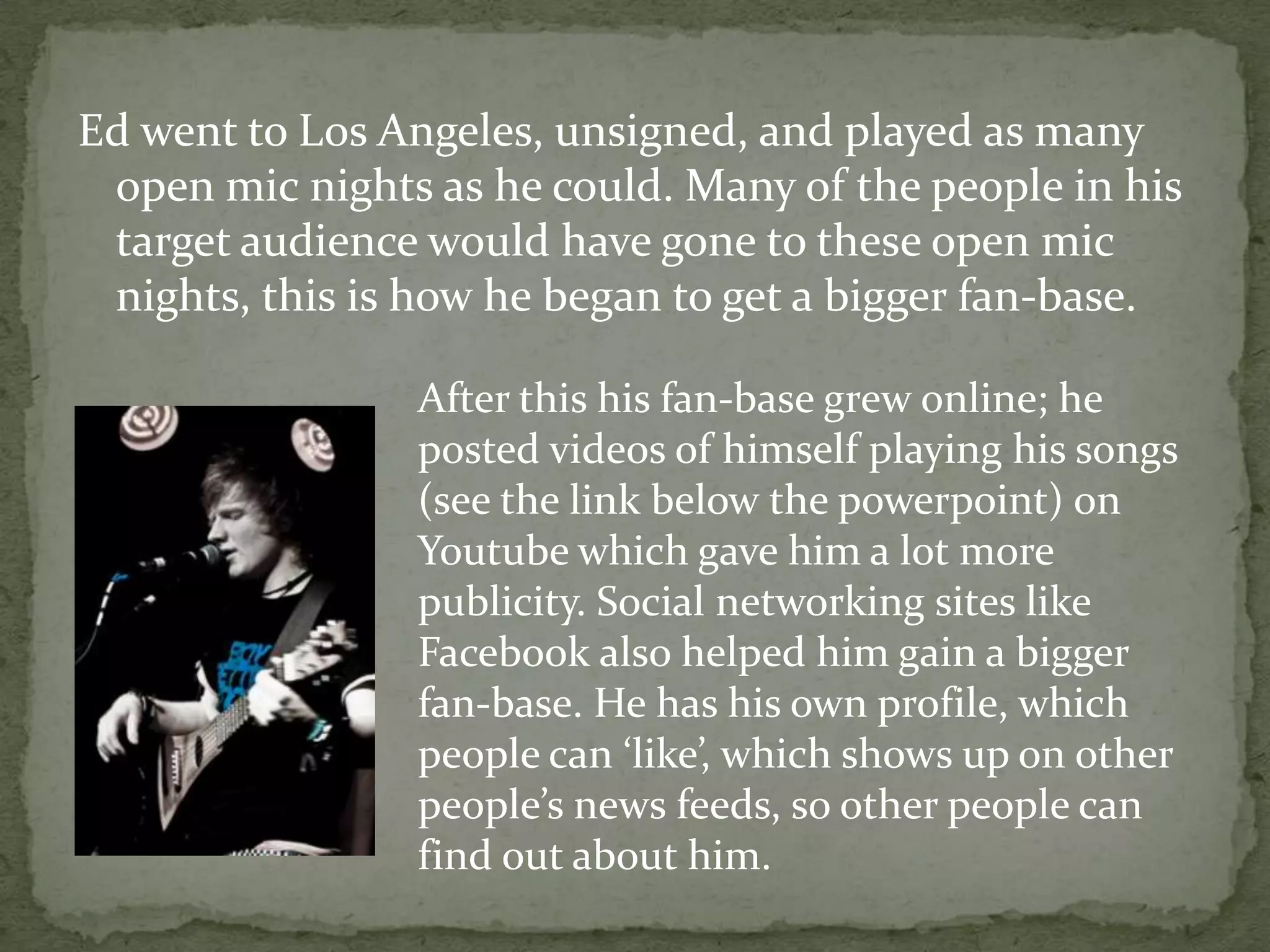 Ed went to Los Angeles, unsigned, and played as many open mic nights as he could. Many of the people in his target audience would have gone to these open mic nights, this is how he began to get a bigger fan-base. After this his fan-base grew online; he posted videos of himself playing his songs (see the link below the powerpoint) on Youtube which gave him a lot more publicity. Social networking sites like Facebook also helped him gain a bigger fan-base. He has his own profile, which people can ‘like’, which shows up on other people’s news feeds, so other people can find out about him. 