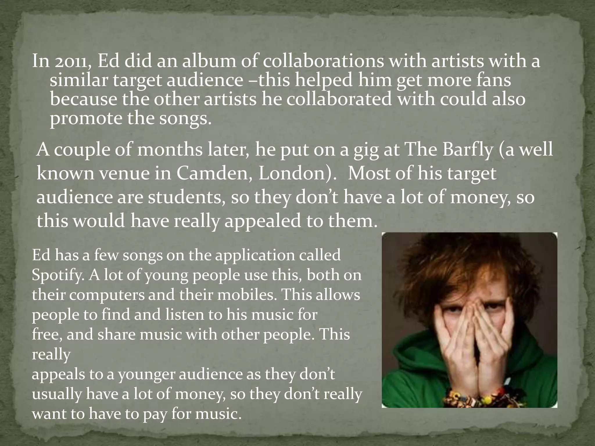 In 2011, Ed did an album of collaborations with artists with a similar target audience –this helped him get more fans because the other artists he collaborated with could also promote the songs.A couple of months later, he put on a gig at The Barfly (a well known venue in Camden, London).  Most of his target audience are students, so they don’t have a lot of money, so this would have really appealed to them. Ed has a few songs on the application called Spotify. A lot of young people use this, both on their computers and their mobiles. This allows people to find and listen to his music for free, and share music with other people. This reallyappeals to a younger audience as they don’t usually have a lot of money, so they don’t really want to have to pay for music.