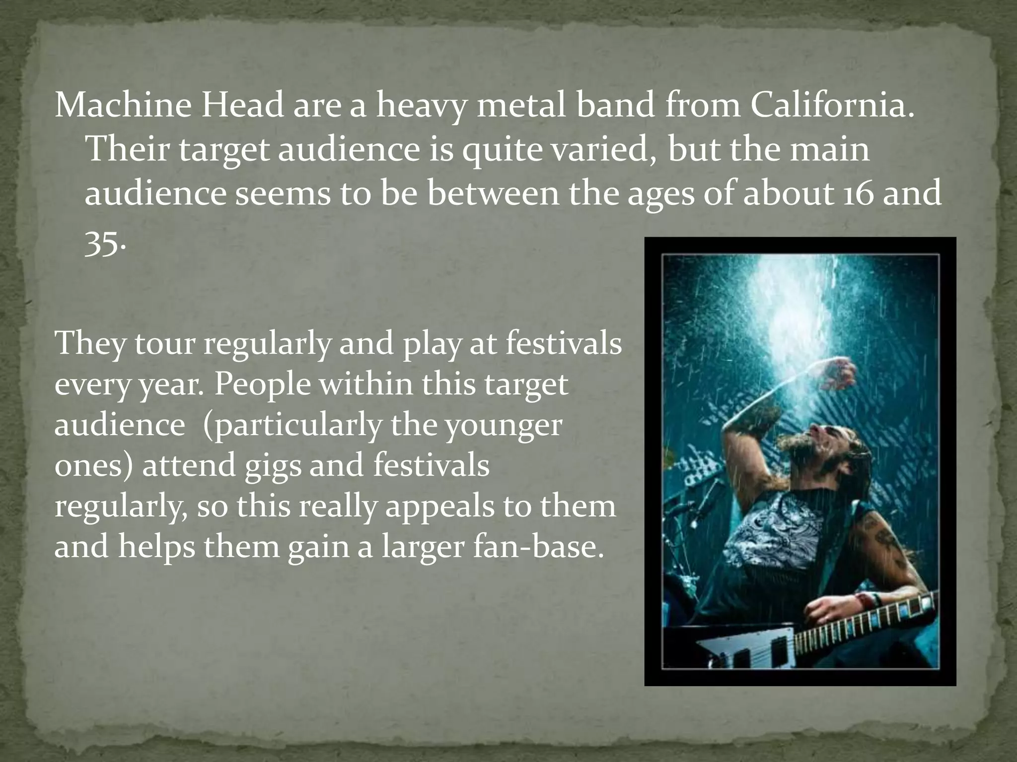 Machine Head are a heavy metal band from California. Their target audience is quite varied, but the main audience seems to be between the ages of about 16 and 35.They tour regularly and play at festivals every year. People within this target audience  (particularly the younger ones) attend gigs and festivals regularly, so this really appeals to them and helps them gain a larger fan-base.