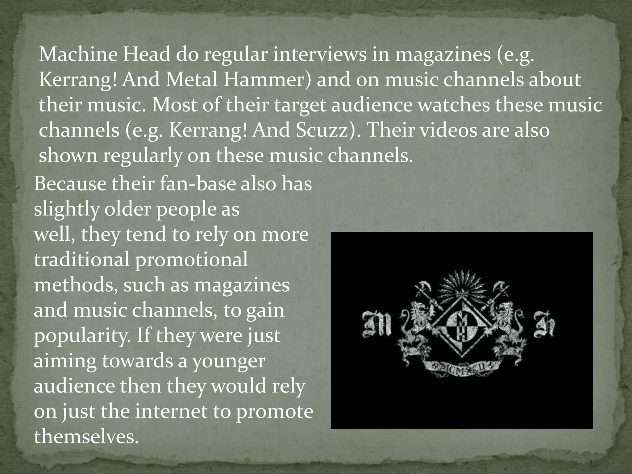 Machine Head do regular interviews in magazines (e.g. Kerrang! And Metal Hammer) and on music channels about their music. Most of their target audience watches these music channels (e.g. Kerrang! And Scuzz). Their videos are also shown regularly on these music channels.Because their fan-base also has slightly older people as well, they tend to rely on more traditional promotional methods, such as magazines and music channels, to gain popularity. If they were just aiming towards a younger audience then they would rely on just the internet to promote themselves.