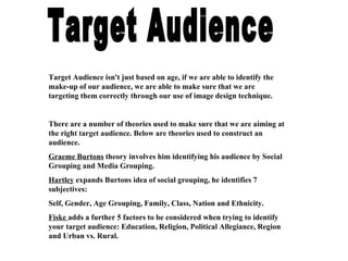 Target Audience Target Audience isn't just based on age, if we are able to identify the make-up of our audience, we are able to make sure that we are targeting them correctly through our use of image design technique. There are a number of theories used to make sure that we are aiming at the right target audience. Below are theories used to construct an audience. Graeme Burtons  theory involves him identifying his audience by Social Grouping and Media Grouping. Hartley  expands Burtons idea of social grouping, he identifies 7 subjectives: Self, Gender, Age Grouping, Family, Class, Nation and Ethnicity.  Fiske  adds a further 5 factors to be considered when trying to identify your target audience: Education, Religion, Political Allegiance, Region and Urban vs. Rural. 