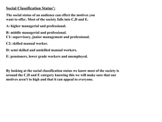 Social Classification Status’: The social status of an audience can effect the motives you want to offer. Most of the society falls into C,D and E. A: higher managerial and professional. B: middle managerial and professional. C1: supervisory, junior management and professional. C2: skilled manual worker. D: semi skilled and unskilled manual workers. E: pensioners, lower grade workers and unemployed.   By looking at the social classification status we know most of the society is around the C,D and E category knowing this we will make sure that our motives aren't to high and that it can appeal to everyone. 
