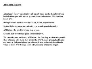Abraham Maslow Abraham’s theory says that we all have 8 basic needs, therefore if you include these you will have a greater chance of success.  The top four needs are: Biological- our need to survive i.e. air, water, reproduction. Safety- Offering assurance of safety, to health, psychologically. Affiliation- the need to belong to a group. Esteem- our need to feel good about ourselves. We can offer our audience, Affiliation; the fact they are listening to this style of music tells them they are in the R’n’B genre group, health and our need to feel good about ourselves will also be included within the video as most R’n’B songs show a fit, sexually attractive singer. 