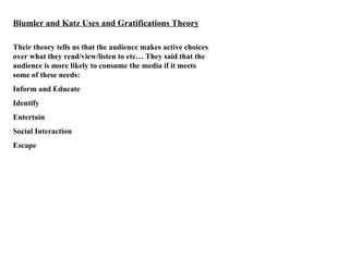 Blumler and Katz Uses and Gratifications Theory Their theory tells us that the audience makes active choices over what they read/view/listen to etc… They said that the audience is more likely to consume the media if it meets some of these needs: Inform and Educate Identify Entertain Social Interaction Escape 