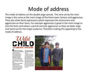Mode of address
The mode of address on the double page spread, The tone set by the main
image is the same as the main image of the front cover, Serious and aggressive,
They also show facial expressions which expresses the seriousness and
aggression on their faces, For example aggression is good in the main image as
also the fonts and colours used all connote aggression as they are bold, large
and stand out for the target audience, Therefore making this appealing to the
mode of address.

 