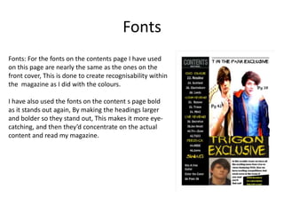 Fonts
Fonts: For the fonts on the contents page I have used
on this page are nearly the same as the ones on the
front cover, This is done to create recognisability within
the magazine as I did with the colours.
I have also used the fonts on the content s page bold
as it stands out again, By making the headings larger
and bolder so they stand out, This makes it more eyecatching, and then they’d concentrate on the actual
content and read my magazine.

 