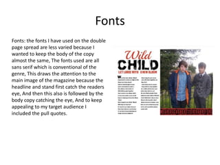 Fonts
Fonts: the fonts I have used on the double
page spread are less varied because I
wanted to keep the body of the copy
almost the same, The fonts used are all
sans serif which is conventional of the
genre, This draws the attention to the
main image of the magazine because the
headline and stand first catch the readers
eye, And then this also is followed by the
body copy catching the eye, And to keep
appealing to my target audience I
included the pull quotes.

 
