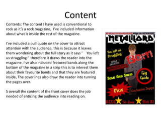 Content
Contents: The content I have used is conventional to
rock as it’s a rock magazine, I’ve included information
about what is inside the rest of the magazine.
I’ve included a pull quote on the cover to attract
attention with the audience, this is because it leaves
them wondering about the full story as it says ‘ You left
us struggling ‘ therefore it draws the reader into the
magazine. I’ve also included featured bands along the
bottom of the magazine in a strip this is to interest them
about their favourite bands and that they are featured
inside, The coverlines also draw the reader into turning
the pages over.
S overall the content of the front cover does the job
needed of enticing the audience into reading on.

 