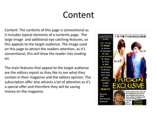 Content
Content: The contents of this page is conventional as
it includes typical elements of a contents page, The
large image and additional eye catching features, so
this appeals to the target audience. The image used
on this page to attract the readers attention, as it’s
conventional, this will draw the reader into reading
on.
The main features that appeal to the target audience
are the editors report as they like to see what they
contain in their magazine and the editors opinion. The
subscription offer also attracts a lot of attention as it’s
a special offer and therefore they will be saving
money on the magazine.

 