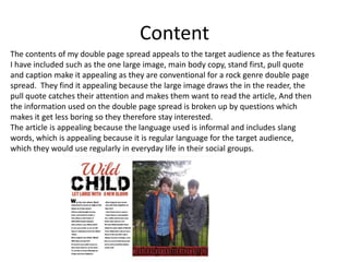 Content
The contents of my double page spread appeals to the target audience as the features
I have included such as the one large image, main body copy, stand first, pull quote
and caption make it appealing as they are conventional for a rock genre double page
spread. They find it appealing because the large image draws the in the reader, the
pull quote catches their attention and makes them want to read the article, And then
the information used on the double page spread is broken up by questions which
makes it get less boring so they therefore stay interested.
The article is appealing because the language used is informal and includes slang
words, which is appealing because it is regular language for the target audience,
which they would use regularly in everyday life in their social groups.

 