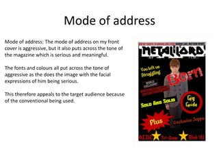 Mode of address
Mode of address: The mode of address on my front
cover is aggressive, but it also puts across the tone of
the magazine which is serious and meaningful.
The fonts and colours all put across the tone of
aggressive as the does the image with the facial
expressions of him being serious.
This therefore appeals to the target audience because
of the conventional being used.

 