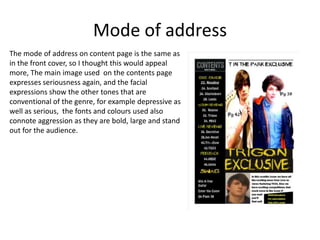 Mode of address
The mode of address on content page is the same as
in the front cover, so I thought this would appeal
more, The main image used on the contents page
expresses seriousness again, and the facial
expressions show the other tones that are
conventional of the genre, for example depressive as
well as serious, the fonts and colours used also
connote aggression as they are bold, large and stand
out for the audience.

 