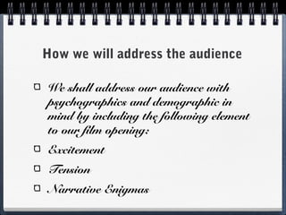 How we will address the audience

We shall address our audience with
psychographics and demographic in
mind by including the following element
to our film opening:
Excitement
Tension
Narrative Enigmas
 
