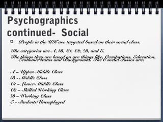 Psychographics
continued- Social
   People in the UK are targeted based on their social class.
The categories are A, B, C1, C2, D, and E.
The things they are based on are things like, Occupations, Education,
   Economic status and Background. The 6 social classes are:

A – Upper Middle Class
B - Middle Class
C1 – Lower Middle Class
C2 – Skilled Working Class
D – Working Class
E - Students/Unemployed
 