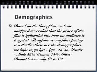 Demographics
Based on the three films we have
analysed we realise that the genre of the
film is influential into how an audience is
targeted. Therefore as our film opening
is a thriller these are the demographics
we hope to go by: Age - 15-35, Gender
- Male 55% Women 45%, Class-
Broad but mainly C1 to C2.
 