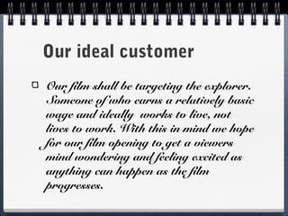Our ideal customer
Our film shall be targeting the explorer.
Someone of who earns a relatively basic
wage and ideally works to live, not
lives to work. With this in mind we hope
for our film opening to get a viewers
mind wondering and feeling excited as
anything can happen as the film
progresses.
 