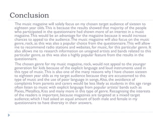 Conclusion
The music magazine will solely focus on my chosen target audience of sixteen to
eighteen year olds. This is because the results showed that majority of the people
who participated in the questionnaire had shown more of an interest in a music
magazine. This would be an advantage for the magazine because it would increase
chances to appeal to the audience. The music magazine will also focus on the music
genre, rock, as this was also a popular choice from the questionnaire. This will allow
me to recommend radio stations and websites, for music, for this particular genre. It
also allows me to research information on unsigned artists and bands related to this
particular genre, as this was also a highly popular feature from the results in the
questionnaire.
The chosen genre for my music magazine, rock, would not appeal to the younger
generation for kids because of the explicit language and loud instruments used in
this type of music. This is also one of the many reasons why I have chosen sixteen
to eighteen year olds as my target audience because they are accustomed to this
type of music and the use of poor language in songs. Also, the avoidance of
complaints from parents and carers would be less likely as students in this age range
often listen to music with explicit language from popular artists/ bands such as
Pixies, Metallica, Kiss and many more in this type of genre. Recognising the interests
of the readers is important, because magazines are targeted at a mixed target
audience; which I had asked an equal amount of both male and female in my
questionnaire to have diversity in their answers.

 
