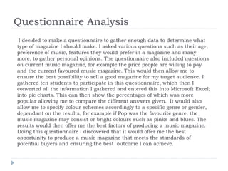 Questionnaire Analysis
I decided to make a questionnaire to gather enough data to determine what
type of magazine I should make. I asked various questions such as their age,
preference of music, features they would prefer in a magazine and many
more, to gather personal opinions. The questionnaire also included questions
on current music magazine, for example the price people are willing to pay
and the current favoured music magazine. This would then allow me to
ensure the best possibility to sell a good magazine for my target audience. I
gathered ten students to participate in this questionnaire, which then I
converted all the information I gathered and entered this into Microsoft Excel;
into pie charts. This can then show the percentages of which was more
popular allowing me to compare the different answers given. It would also
allow me to specify colour schemes accordingly to a specific genre or gender,
dependant on the results, for example if Pop was the favourite genre, the
music magazine may consist or bright colours such as pinks and blues. The
results would then offer me the best factors of producing a music magazine.
Doing this questionnaire I discovered that it would offer me the best
opportunity to produce a music magazine that meets the standards of
potential buyers and ensuring the best outcome I can achieve.

 
