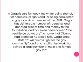    Gaga is also famously known for being strongly
    for homosexual rights and for being considered
      a gay icon. As a member of the LGBT, Gaga
        has delivered a number of speeches and
        donated a lot of time and money to the
     foundation, and has even been named “the
      real fierce advocate”, a name that Obama
        had promised he would fulfil. Gaga once
          stated “I will always fight for the gay
      community”, and as a result of her work, has
      gained a large number of male and female
                          gay fans.
 
