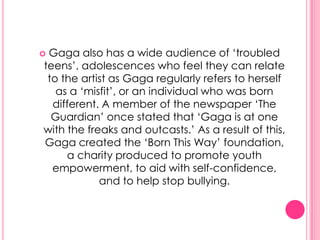 Gaga also has a wide audience of „troubled
teens‟, adolescences who feel they can relate
 to the artist as Gaga regularly refers to herself
   as a „misfit‟, or an individual who was born
  different. A member of the newspaper „The
  Guardian‟ once stated that „Gaga is at one
with the freaks and outcasts.‟ As a result of this,
Gaga created the „Born This Way‟ foundation,
     a charity produced to promote youth
  empowerment, to aid with self-confidence,
            and to help stop bullying.
 