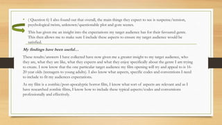 • ( Question 6) I also found out that overall, the main things they expect to see is suspense/tension,
psychological twists, unknown/questionable plot and gore scenes.
• This has given me an insight into the expectations my target audience has for their favoured genre.
This then allows me to make sure I include these aspects to ensure my target audience would be
satisfied.
My findings have been useful…
These results/answers I have collected have now given me a greater insight to my target audience, who
they are, what they are like, what they expects and what they enjoy specifically about the genre I am trying
to create. I now know that the one particular target audience my film opening will try and appeal to is 16-
20 year olds (teenagers to young adults). I also know what aspects, specific codes and conventions I need
to include to fit my audiences expectations.
As my film is a zombie/post-apocalyptic horror film, I know what sort of aspects are relevant and as I
have researched zombie films, I know how to include these typical aspects/codes and conventions
professionally and effectively.
 
