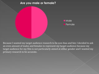 Are you male or female?




                                                           Male
                                                           Female




Because I wanted my target audience research to be non-bias and fair, I decided to ask
an even amount of males and females to represent my target audience because my
target audience for my film is not particularly aimed at either gender and I wanted my
primary research to be accurate.
 