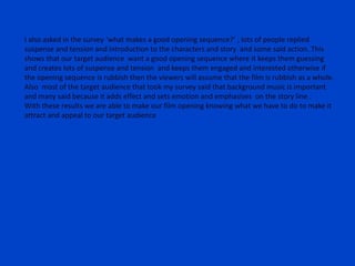 I also asked in the survey ‘what makes a good opening sequence?’ , lots of people replied
suspense and tension and introduction to the characters and story and some said action. This
shows that our target audience want a good opening sequence where it keeps them guessing
and creates lots of suspense and tension and keeps them engaged and interested otherwise if
the opening sequence is rubbish then the viewers will assume that the film is rubbish as a whole.
Also most of the target audience that took my survey said that background music is important
and many said because it adds effect and sets emotion and emphasises on the story line .
With these results we are able to make our film opening knowing what we have to do to make it
attract and appeal to our target audience
 