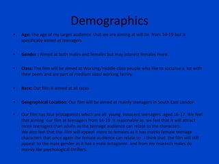 Demographics
• Age: The age of my target audience that we are aiming at will be from 14-19 but is
specifically aimed at teenagers.
• Gender : Aimed at both males and females but may interest females more.
• Class: The film will be aimed at Working/middle class people who like to socialise a lot with
their peers and are part of medium sized working family.
• Race: Our film is aimed at all races
• Geographical Location: Our film will be aimed at mainly teenagers in South East London
• Our film has four protagonists which are all young innocent teenagers aged 16-17. We feel
that aiming our film at teenagers from 14-19 is reasonable as we feel that it will attract
more teenagers than adults as the teenage audience can relate to the characters.
We also feel that the film will appeal more to females as it has mainly female teenage
characters that once again the female audience can relate to . I think that the film will still
appeal to the male gender as it has a male antagonist and from my research males do
mainly like psychological thrillers.
 