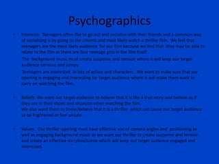 Psychographics
• Interests: Teenagers often like to go out and socialise with their friends and a common way
of socialising is by going to the cinema and most likely watch a thriller film. We feel that
teenagers are the most likely audience for our film because we feel that they may be able to
relate to the film as there are four teenage girls in the film itself .
The background music must create suspense and tension where it will keep our target
audience nervous and jumpy.
Teenagers are interested in lots of action and characters . We want to make sure that our
opening is engaging and interesting for target audience where it will make them want to
carry on watching the film.
• Beliefs: We want our target audience to believe that it is like a true story and believe as if
they are in their shoes and situation when watching the film.
We also want them to know/believe that it is a thriller which can cause our target audience
to be frightened or feel unsure.
• Values: Our thriller opening must have effective use of camera angles and positioning as
well as engaging background music as we want our thriller to create suspense and tension
and create an effective storyline/scene which will keep out target audience engaged and
interested.
 
