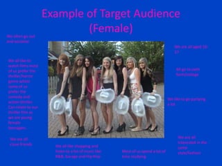 Example of Target Audience
(Female)
We are all aged 16-
17
We often go out
and socialise
All go to sixth
form/college
We all like to
watch films most
of us prefer the
thriller/horror
genre whilst
some of us
prefer the
comedy and
action thriller.
Can relate to our
thriller film as
we are young
female
teenagers.
We like to go partying
a lot
We are all
close friends
We are all
interested in the
same
style/fashion
We all like shopping and
listen to a lot of music like
R&B, Garage and Hip Hop
Most of us spend a lot of
time studying
 