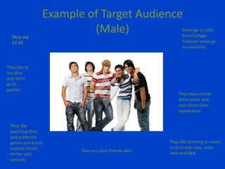 Example of Target Audience
(Male)They are
17-19
Some go to sixth
form/college
however some go
to university
They like to
socialise
and often
go to
parties
They have similar
dress sense and
care about their
appearance
They like
watching films
and preferred
genres are action,
science fiction,
thriller and
comedy
They like listening to music
such as dub-step, indie,
rock and R&B
They are close friends who
 