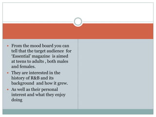  From the mood board you can
  tell that the target audience for
  ‘Essential’ magazine is aimed
  at teens to adults , both males
  and females.
 They are interested in the
  history of R&B and its
  background and how it grew.
 As well as their personal
  interest and what they enjoy
  doing
 