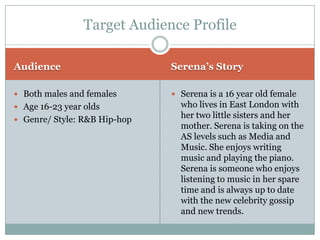 Target Audience Profile

Audience                      Serena’s Story

 Both males and females       Serena is a 16 year old female
 Age 16-23 year olds           who lives in East London with
 Genre/ Style: R&B Hip-hop
                                her two little sisters and her
                                mother. Serena is taking on the
                                AS levels such as Media and
                                Music. She enjoys writing
                                music and playing the piano.
                                Serena is someone who enjoys
                                listening to music in her spare
                                time and is always up to date
                                with the new celebrity gossip
                                and new trends.
 
