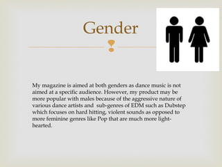 Gender
                     

My magazine is aimed at both genders as dance music is not
aimed at a specific audience. However, my product may be
more popular with males because of the aggressive nature of
various dance artists and sub-genres of EDM such as Dubstep
which focuses on hard hitting, violent sounds as opposed to
more feminine genres like Pop that are much more light-
hearted.
 