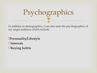 Psychographics
                  
In addition to demographics, I can also state the psychographics of
my target audience which include:


Personality/Lifestyle
 Interests
 Buying habits
 