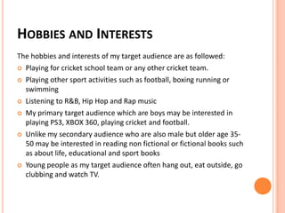 HOBBIES AND INTERESTS
The hobbies and interests of my target audience are as followed:
 Playing for cricket school team or any other cricket team.
 Playing other sport activities such as football, boxing running or
swimming
 Listening to R&B, Hip Hop and Rap music
 My primary target audience which are boys may be interested in
playing PS3, XBOX 360, playing cricket and football.
 Unlike my secondary audience who are also male but older age 35-
50 may be interested in reading non fictional or fictional books such
as about life, educational and sport books
 Young people as my target audience often hang out, eat outside, go
clubbing and watch TV.
 