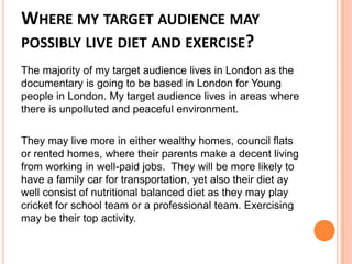 WHERE MY TARGET AUDIENCE MAY
POSSIBLY LIVE DIET AND EXERCISE?
The majority of my target audience lives in London as the
documentary is going to be based in London for Young
people in London. My target audience lives in areas where
there is unpolluted and peaceful environment.
They may live more in either wealthy homes, council flats
or rented homes, where their parents make a decent living
from working in well-paid jobs. They will be more likely to
have a family car for transportation, yet also their diet ay
well consist of nutritional balanced diet as they may play
cricket for school team or a professional team. Exercising
may be their top activity.
 