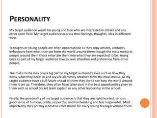 PERSONALITY
My target audience would be young and free who are interested in cricket and any
other sport field. My target audience express their feelings, thoughts, idea in different
ways.
Teenagers or young people are often opportunistic as they copy actions, attitudes,
behaviours from what they see from the world around them though the mass media or
people around them those entertain them into what they are expected to be. Young
boys as part of my target audience love to seek attention and preference from other
people.
The mass media may play a big part in my target audience’s lives such as how they
dress, what they belief in and say are all mostly obtained from the mass media. As my
target audience have a full future ahead of them they like to see how the world around
them is set up. Therefore, they often have taken part in the best opportunities given to
them such as school cricket team captain or any other leadership in the school.
Finally, the personality of my target audience is that they are light hearted, serious,
good sense of humour, polite, respectful, and hardworking and feel responsible. Most
importantly they portray a positive roles model for every young teenager around them.
 