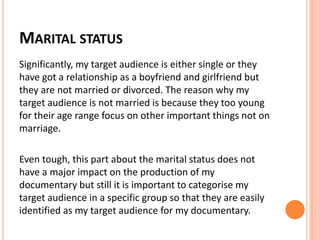 MARITAL STATUS
Significantly, my target audience is either single or they
have got a relationship as a boyfriend and girlfriend but
they are not married or divorced. The reason why my
target audience is not married is because they too young
for their age range focus on other important things not on
marriage.
Even tough, this part about the marital status does not
have a major impact on the production of my
documentary but still it is important to categorise my
target audience in a specific group so that they are easily
identified as my target audience for my documentary.
 