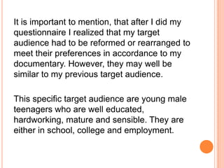 It is important to mention, that after I did my
questionnaire I realized that my target
audience had to be reformed or rearranged to
meet their preferences in accordance to my
documentary. However, they may well be
similar to my previous target audience.
This specific target audience are young male
teenagers who are well educated,
hardworking, mature and sensible. They are
either in school, college and employment.
 