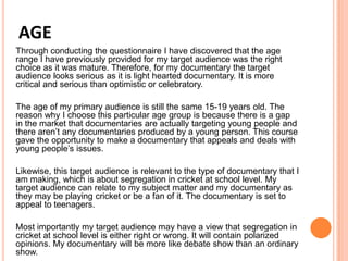 AGE
Through conducting the questionnaire I have discovered that the age
range I have previously provided for my target audience was the right
choice as it was mature. Therefore, for my documentary the target
audience looks serious as it is light hearted documentary. It is more
critical and serious than optimistic or celebratory.
The age of my primary audience is still the same 15-19 years old. The
reason why I choose this particular age group is because there is a gap
in the market that documentaries are actually targeting young people and
there aren’t any documentaries produced by a young person. This course
gave the opportunity to make a documentary that appeals and deals with
young people’s issues.
Likewise, this target audience is relevant to the type of documentary that I
am making, which is about segregation in cricket at school level. My
target audience can relate to my subject matter and my documentary as
they may be playing cricket or be a fan of it. The documentary is set to
appeal to teenagers.
Most importantly my target audience may have a view that segregation in
cricket at school level is either right or wrong. It will contain polarized
opinions. My documentary will be more like debate show than an ordinary
show.
 