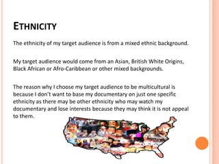 ETHNICITY
The ethnicity of my target audience is from a mixed ethnic background.
My target audience would come from an Asian, British White Origins,
Black African or Afro-Caribbean or other mixed backgrounds.
The reason why I choose my target audience to be multicultural is
because I don’t want to base my documentary on just one specific
ethnicity as there may be other ethnicity who may watch my
documentary and lose interests because they may think it is not appeal
to them.
 
