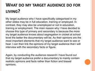 WHAT DO MY TARGET AUDIENCE DO FOR
LIVING?
My target audience who I have specifically categorised in my
other slides may be in full education, training or employed. In
contrast, they may also be unemployed or not in education,
training or employment. The main reason why I have decided to
choose this type of primary and secondary is because the more
my target audience knows about segregation in cricket at school
level the better the documentary will be. As their opinions are the
most important elements that my target audience want to see or
hear. I can then link the opinions of my target audience that I will
interview with the secondary facts or figure.
Again, by conducting the audience research I have found out
that my target audience prefer a documentary to mainly contain
realistic opinions and facts rather than fiction and biased
opinions.
 