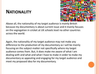 NATIONALITY
Above all, the nationality of my target audience is mainly British
because my documentary is about current issue and it mainly focuses
on the segregation in cricket at UK schools level no other countries
across the world.
Again, the nationality of my target audience may not make any
difference to the production of my documentary as I will be mainly
focusing on the subject matter not specifically where my target
audience comes from. But, it does make me aware of what I am
dealing with and what and what I have to make in order to make my
documentary as appealing and engaging for my target audience and
meet my proposed idea for my documentary.
 