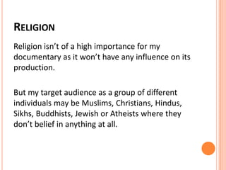 RELIGION
Religion isn’t of a high importance for my
documentary as it won’t have any influence on its
production.
But my target audience as a group of different
individuals may be Muslims, Christians, Hindus,
Sikhs, Buddhists, Jewish or Atheists where they
don’t belief in anything at all.
 