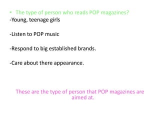• The type of person who reads POP magazines?
-Young, teenage girls
-Listen to POP music
-Respond to big established brands.
-Care about there appearance.

These are the type of person that POP magazines are
aimed at.

 