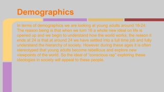 Demographics 
In terms of demographics we are looking at young adults around 16-24. 
The reason being is that when we turn 16 a whole new ideal on life is 
opened up and we begin to understand how the world works; the reason it 
ends at 24 is that at around 24 we have settled into a full time job and fully 
understand the hierarchy of society. However during these ages it is often 
stereotyped that young adults become rebellious and explore new 
viewpoints of the world. So the ideal of “conscious rap” exploring these 
ideologies in society will appeal to these people. 
 