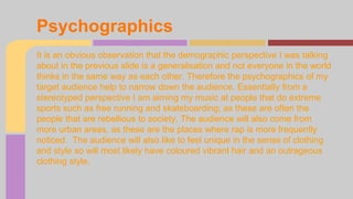 Psychographics 
It is an obvious observation that the demographic perspective I was talking 
about in the previous slide is a generalisation and not everyone in the world 
thinks in the same way as each other. Therefore the psychographics of my 
target audience help to narrow down the audience. Essentially from a 
stereotyped perspective I am aiming my music at people that do extreme 
sports such as free running and skateboarding; as these are often the 
people that are rebellious to society. The audience will also come from 
more urban areas, as these are the places where rap is more frequently 
noticed. The audience will also like to feel unique in the sense of clothing 
and style so will most likely have coloured vibrant hair and an outrageous 
clothing style. 
 