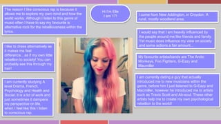 Hi I’m Elle 
I am 17! 
The reason I like conscious rap is because it 
allows me to explore my own mind and how the 
world works. Although I listen to this genre of 
music often I have to say my favourite is 
alternative rock for the rebelliousness within the 
lyrics. 
My favourite artists/bands are The Arctic 
Monkeys, Foo Fighters, G-Eazy and 
Macmiller 
I like to dress alternatively as 
it makes me feel 
difference…as if my own little 
rebellion to society! You can 
probably see this through my 
hair! 
I come from New Addington, in Croydon. A 
rural, mostly woodland area. 
I am currently studying A 
level Drama, French, 
Psychology and Health and 
Social. It is a lot of work and 
just sometimes it dampens 
my perspective on life, 
when I feel like this I listen 
to conscious rap. 
I would say that I am heavily influenced by 
the people around me like friends and family. 
Yet music does influence my view on society 
and some actions a fair amount… 
I am currently dating a guy that actually 
introduced me to new musicians within the 
genre, before him I just listened to G-Eazy and 
Macmiller, however he introduced me to artists 
such as Travis Scott and Ab-soul. These other 
artists help me to create my own psychological 
rebellion to the world! 
 
